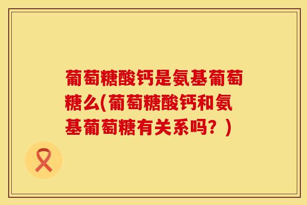 葡萄糖酸钙是氨基葡萄糖么(葡萄糖酸钙和氨基葡萄糖有关系吗？)