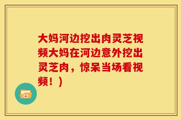 大妈河边挖出肉灵芝视频大妈在河边意外挖出灵芝肉，惊呆当场看视频！)