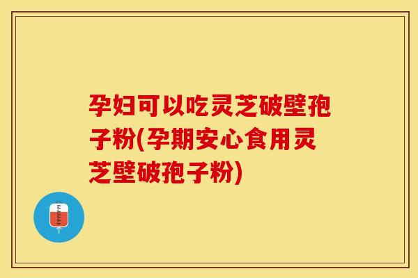 孕妇可以吃灵芝破壁孢子粉(孕期安心食用灵芝壁破孢子粉)