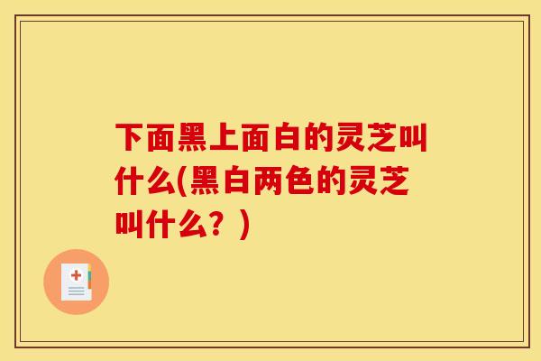 下面黑上面白的灵芝叫什么(黑白两色的灵芝叫什么？)