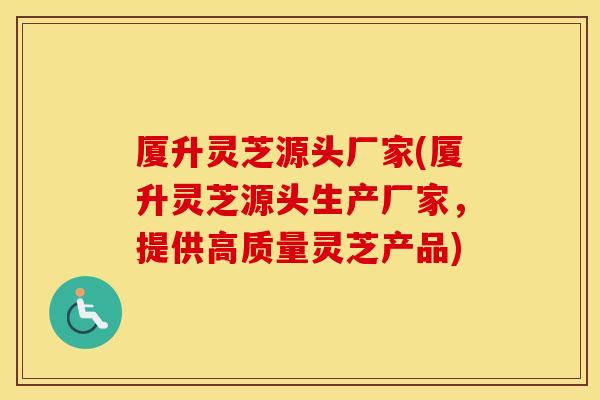 厦升灵芝源头厂家(厦升灵芝源头生产厂家，提供高质量灵芝产品)