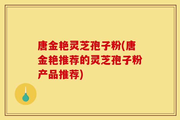 唐金艳灵芝孢子粉(唐金艳推荐的灵芝孢子粉产品推荐) 唐金艳灵芝孢子粉(唐金艳推荐的灵芝孢子粉产品推荐)