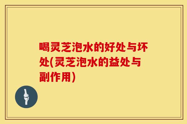 喝灵芝泡水的好处与坏处(灵芝泡水的益处与副作用)