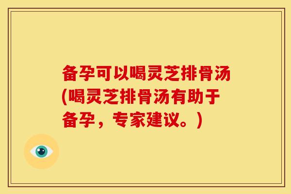 备孕可以喝灵芝排骨汤(喝灵芝排骨汤有助于备孕，专家建议。)
