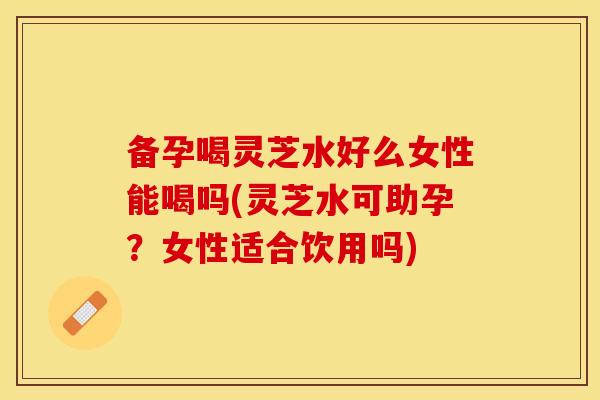 备孕喝灵芝水好么女性能喝吗(灵芝水可助孕？女性适合饮用吗)