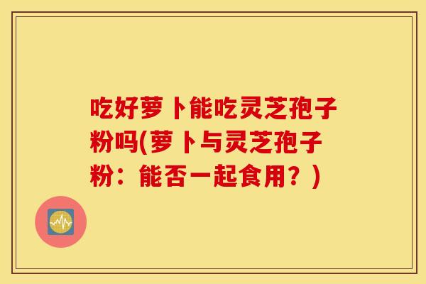 吃好萝卜能吃灵芝孢子粉吗(萝卜与灵芝孢子粉：能否一起食用？)