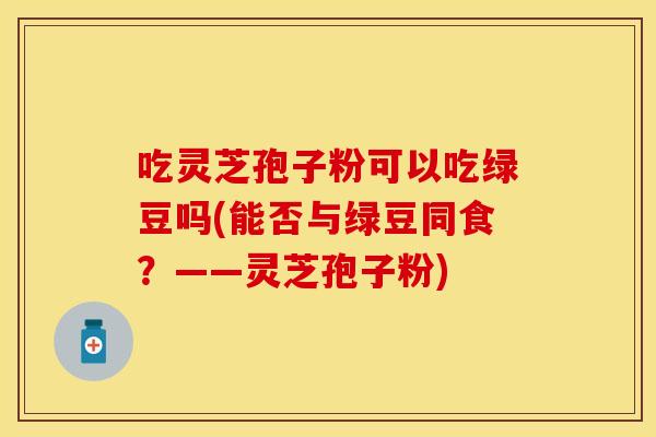 吃灵芝孢子粉可以吃绿豆吗(能否与绿豆同食？——灵芝孢子粉)
