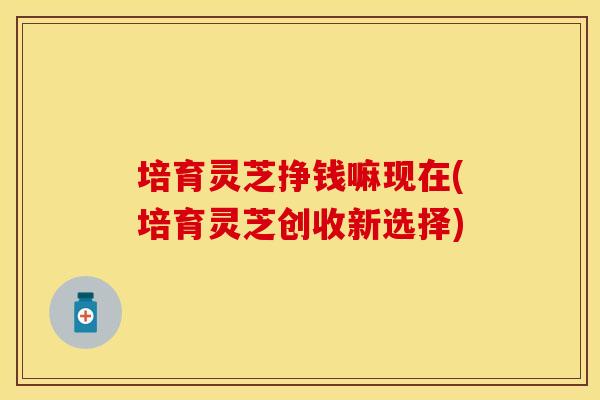培育灵芝挣钱嘛现在(培育灵芝创收新选择)