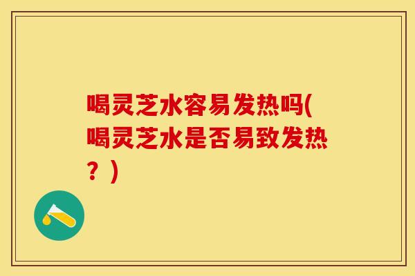 喝灵芝水容易发热吗(喝灵芝水是否易致发热？)