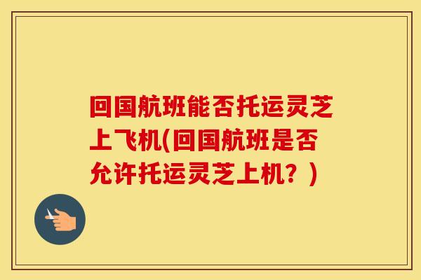 回国航班能否托运灵芝上飞机(回国航班是否允许托运灵芝上机？)