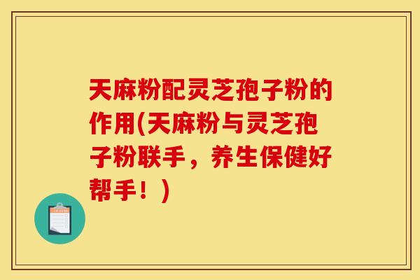 天麻粉配灵芝孢子粉的作用(天麻粉与灵芝孢子粉联手，养生保健好帮手！)