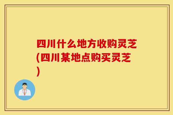 四川什么地方收购灵芝(四川某地点购买灵芝)