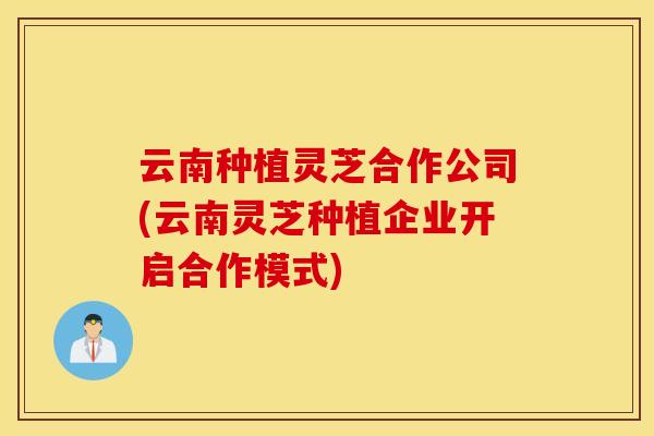 云南种植灵芝合作公司(云南灵芝种植企业开启合作模式)