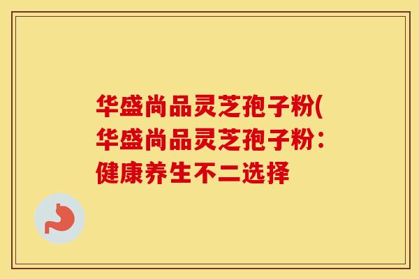 华盛尚品灵芝孢子粉(华盛尚品灵芝孢子粉：健康养生不二选择