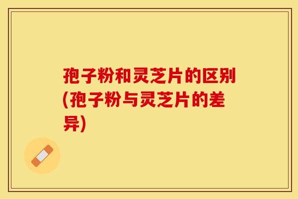 孢子粉和灵芝片的区别(孢子粉与灵芝片的差异) 孢子粉和灵芝片的区别(孢子粉与灵芝片的差异)
