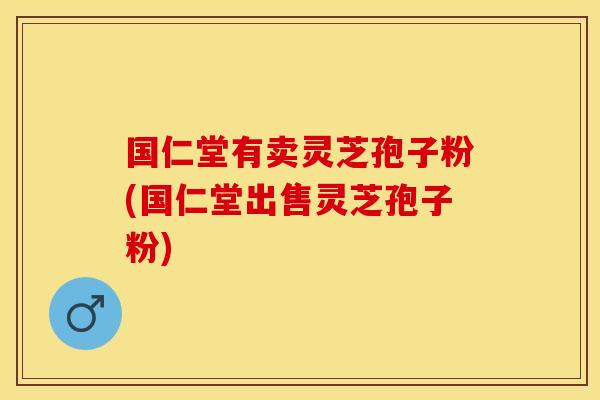 国仁堂有卖灵芝孢子粉(国仁堂出售灵芝孢子粉)