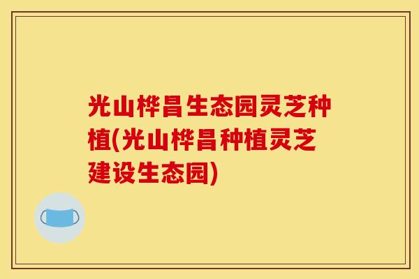 光山桦昌生态园灵芝种植(光山桦昌种植灵芝建设生态园)