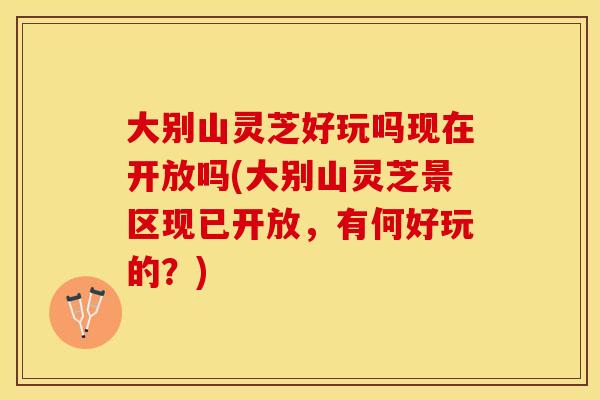 大别山灵芝好玩吗现在开放吗(大别山灵芝景区现已开放，有何好玩的？)