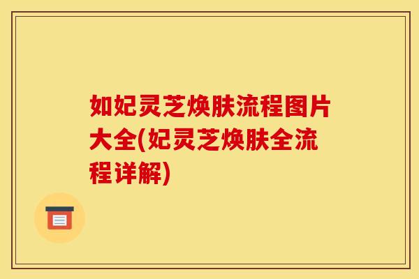 如妃灵芝焕肤流程图片大全(妃灵芝焕肤全流程详解)