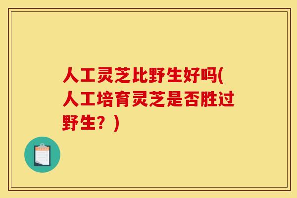 人工灵芝比野生好吗(人工培育灵芝是否胜过野生？)