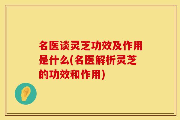 名医谈灵芝功效及作用是什么(名医解析灵芝的功效和作用)