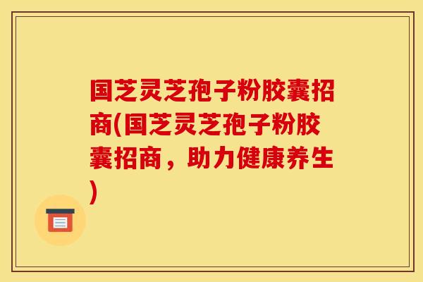 国芝灵芝孢子粉胶囊招商(国芝灵芝孢子粉胶囊招商，助力健康养生)
