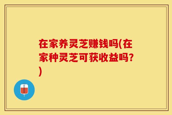 在家养灵芝赚钱吗(在家种灵芝可获收益吗？)