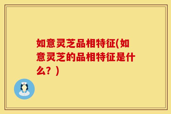 如意灵芝品相特征(如意灵芝的品相特征是什么？)