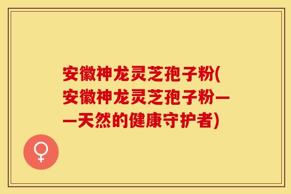 安徽神龙灵芝孢子粉(安徽神龙灵芝孢子粉——天然的健康守护者)
