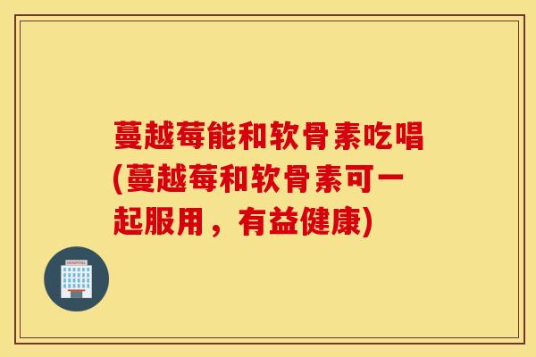 蔓越莓能和软骨素吃唱(蔓越莓和软骨素可一起服用，有益健康)