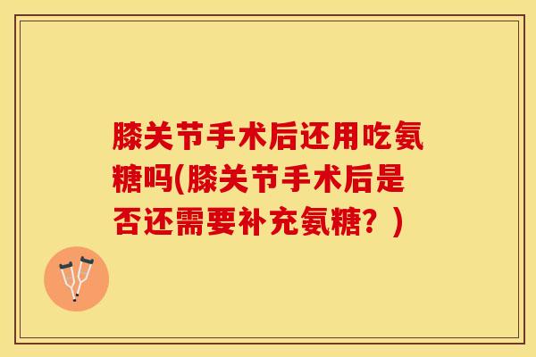 膝关节手术后还用吃氨糖吗(膝关节手术后是否还需要补充氨糖？)