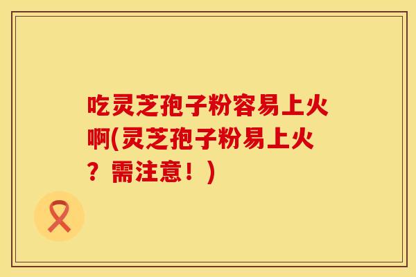 吃灵芝孢子粉容易上火啊(灵芝孢子粉易上火？需注意！)