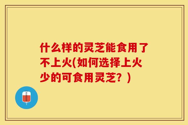 什么样的灵芝能食用了不上火(如何选择上火少的可食用灵芝？)