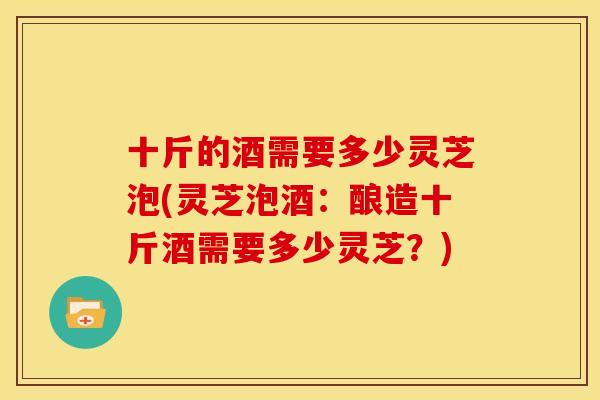 十斤的酒需要多少灵芝泡(灵芝泡酒：酿造十斤酒需要多少灵芝？)