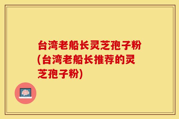 台湾老船长灵芝孢子粉(台湾老船长推荐的灵芝孢子粉)