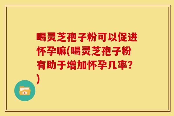 喝灵芝孢子粉可以促进怀孕嘛(喝灵芝孢子粉有助于增加怀孕几率？)