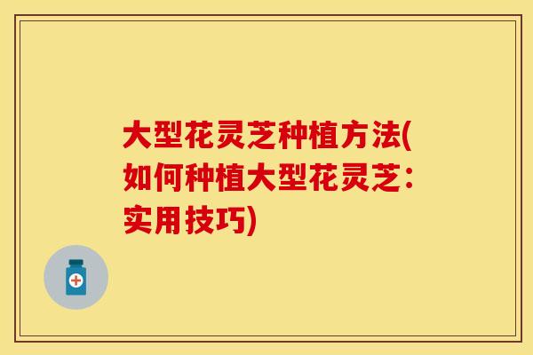 大型花灵芝种植方法(如何种植大型花灵芝：实用技巧)