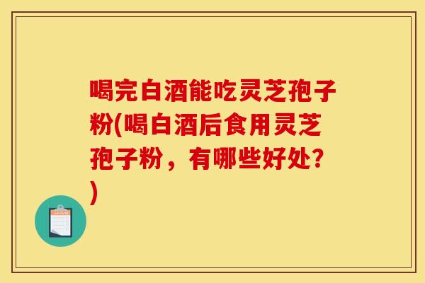 喝完白酒能吃灵芝孢子粉(喝白酒后食用灵芝孢子粉，有哪些好处？)