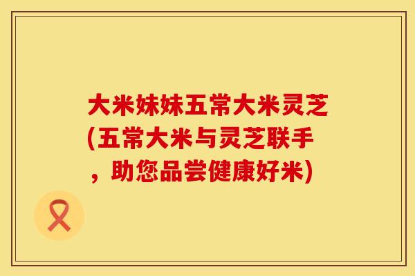 大米妹妹五常大米灵芝(五常大米与灵芝联手，助您品尝健康好米)