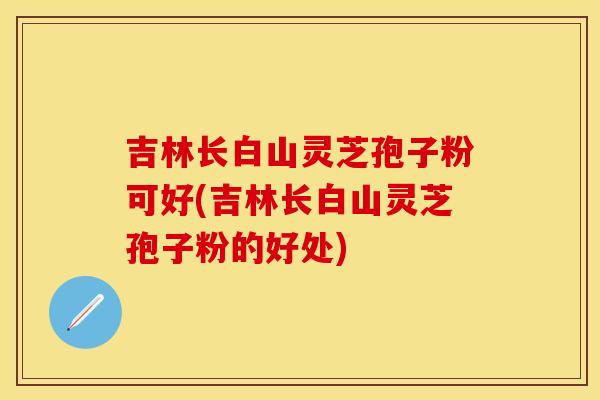 吉林长白山灵芝孢子粉可好(吉林长白山灵芝孢子粉的好处)