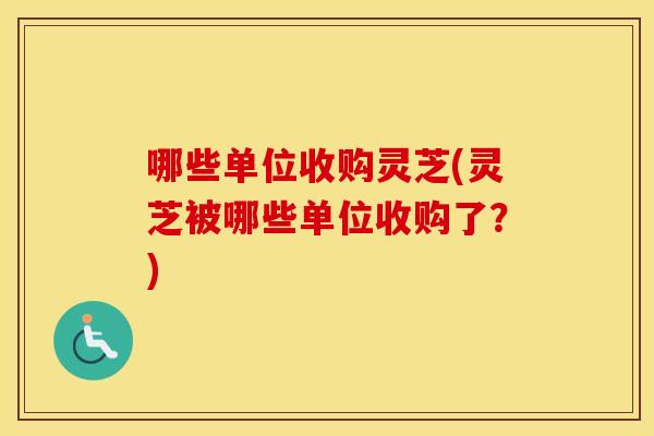 哪些单位收购灵芝(灵芝被哪些单位收购了？)