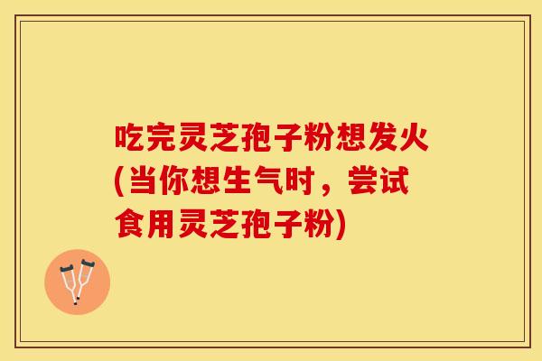 吃完灵芝孢子粉想发火(当你想生气时，尝试食用灵芝孢子粉)