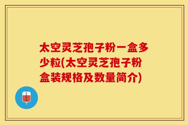 太空灵芝孢子粉一盒多少粒(太空灵芝孢子粉盒装规格及数量简介)