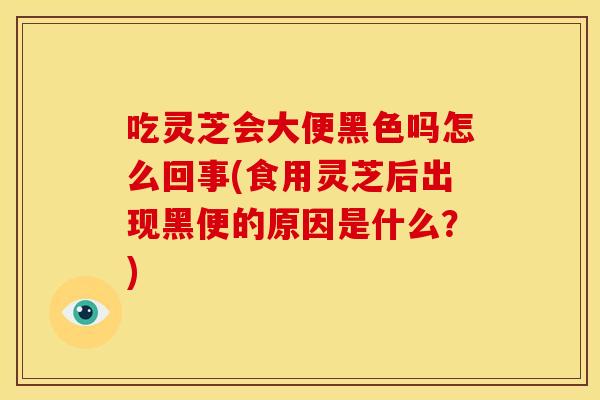 吃灵芝会大便黑色吗怎么回事(食用灵芝后出现黑便的原因是什么？)