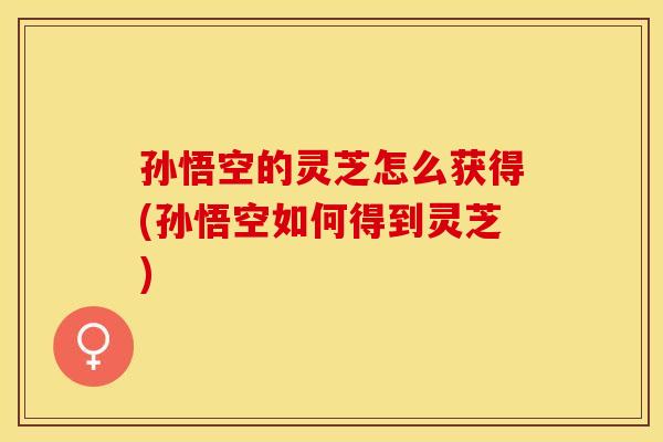 孙悟空的灵芝怎么获得(孙悟空如何得到灵芝)