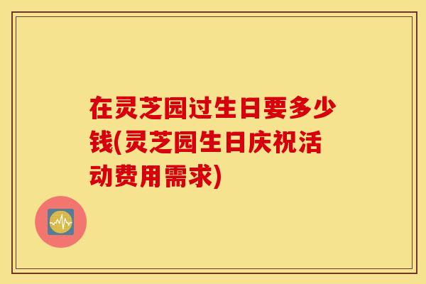 在灵芝园过生日要多少钱(灵芝园生日庆祝活动费用需求)