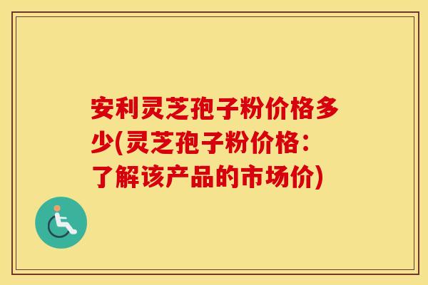安利灵芝孢子粉价格多少(灵芝孢子粉价格：了解该产品的市场价)