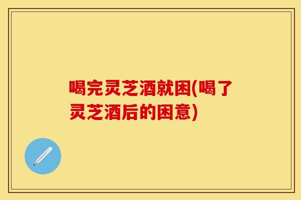 喝完灵芝酒就困(喝了灵芝酒后的困意)