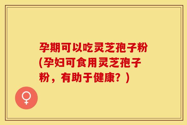 孕期可以吃灵芝孢子粉(孕妇可食用灵芝孢子粉，有助于健康？)