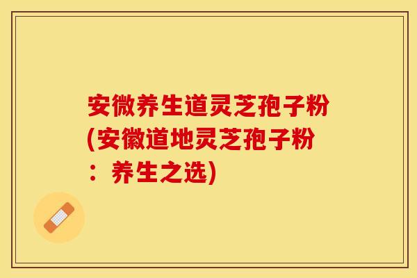 安微养生道灵芝孢子粉(安徽道地灵芝孢子粉：养生之选)